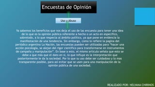 Encuestas de Opinión
Uso y Abuso
Ya sabemos los beneficios que nos deja el uso de las encuesta para tener una idea
de lo que es la opinión pública referente a hecho o un acto en especifico,
sobretodo, a lo que respecta al ámbito político, ya que pone en evidencia la
manifestación de una tendencia. Sin embargo, como lo refiere la pagina del
periódico argentino La Nación, las encuestas pueden ser utilizadas para “hacer una
acción psicología, se alejan del rigor científico para transformarse en instrumentos
de campaña y manipulación”. En base a esto, el mismo articulo señala que esto se
debe a que más que el dato en si, lo que influye es la interpretación que
posteriormente le da la sociedad. Por lo que su uso debe ser cuidadoso y lo mas
transparente posible, para así evitar que se usen para una manipulación de la
opinión pública de una sociedad.
REALIZADO POR: HELYANA CHIRINOS
 