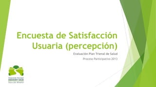 Encuesta de Satisfacción
Usuaria (percepción)
Evaluación Plan Trienal de Salud
Proceso Participativo 2013

 
