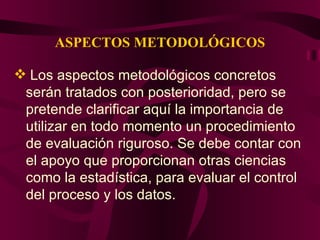 ASPECTOS METODOLÓGICOS Los aspectos metodológicos concretos serán tratados con posterioridad, pero se pretende clarificar aquí la importancia de utilizar en todo momento un procedimiento de evaluación riguroso. Se debe contar con el apoyo que proporcionan otras ciencias como la estadística, para evaluar el control del proceso y los datos. 