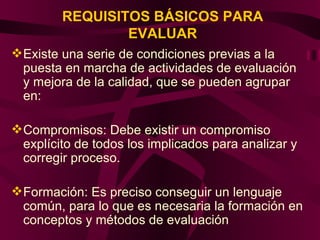 REQUISITOS BÁSICOS PARA EVALUAR Existe una serie de condiciones previas a la puesta en marcha de actividades de evaluación y mejora de la calidad, que se pueden agrupar en: Compromisos: Debe existir un compromiso explícito de todos los implicados para analizar y corregir proceso. Formación: Es preciso conseguir un lenguaje común, para lo que es necesaria la formación en conceptos y métodos de evaluación  