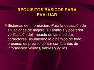 REQUISITOS BÁSICOS PARA EVALUAR Sistemas de información: Para la detección de situaciones de mejora, su análisis y posterior verificación del impacto de las medidas correctoras, asumiendo lo dinámico de todo proceso, es preciso contar con fuentes de información válidas, fiables y ágiles 