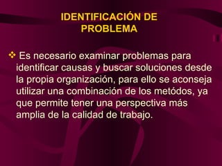 IDENTIFICACIÓN DE PROBLEMA Es necesario examinar problemas para identificar causas y buscar soluciones desde la propia organización, para ello se aconseja utilizar una combinación de los metódos, ya que permite tener una perspectiva más amplia de la calidad de trabajo.  