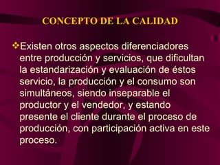 CONCEPTO DE LA CALIDAD Existen otros aspectos diferenciadores entre producción y servicios, que dificultan la estandarización y evaluación de éstos servicio, la producción y el consumo son simultáneos, siendo inseparable el productor y el vendedor, y estando presente el cliente durante el proceso de producción, con participación activa en este proceso.  