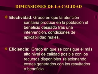 DIMENSIONES DE LA CALIDAD Efectividad : Grado en que la atención  sanitaria produce en la población el  beneficio deseado tras una  intervención, condiciones de  aplicabilidad reales. Eficiencia :  Grado en que se consigue el más  alto nivel de calidad posible con  los  recursos disponibles  relacionando  costes generados con los resultados  o beneficio. 