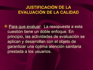 JUSTIFICACIÓN DE LA EVALUACIÓN DE LA CALIDAD Para que evaluar :  La resopuesta a esta cuestión tiene un doble enfoque. En principio, las actividades de evaluación se aplican y desarrollan con el objeto de garantizar una óptima atención sanitaria prestada a los usuarios.  