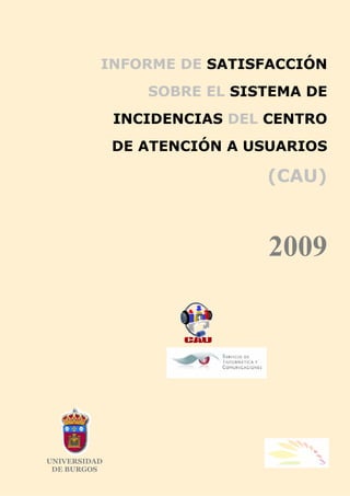 INFORME DE SATISFACCIÓN
                 SOBRE EL SISTEMA DE
              INCIDENCIAS DEL CENTRO
              DE ATENCIÓN A USUARIOS

                             (CAU)



                             2009




UNIVERSIDAD
 DE BURGOS
 