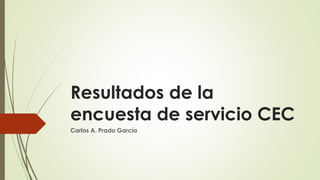 Resultados de la
encuesta de servicio CEC
Carlos A. Prado García
 