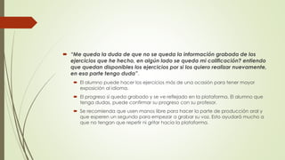  “Me queda la duda de que no se queda la información grabada de los
ejercicios que he hecho, en algún lado se queda mi calificación? entiendo
que quedan disponibles los ejercicios por si los quiero realizar nuevamente,
en esa parte tengo duda”.
 El alumno puede hacer los ejercicios más de una ocasión para tener mayor
exposición al idioma.
 El progreso sí queda grabado y se ve reflejado en la plataforma. El alumno que
tenga dudas, puede confirmar su progreso con su profesor.
 Se recomienda que usen manos libre para hacer la parte de producción oral y
que esperen un segundo para empezar a grabar su voz. Esto ayudará mucho a
que no tengan que repetir ni gritar hacia la plataforma.
 