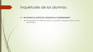 Inquietudes de los alumnos.
 “NO TENGO EL GUSTO DE CONOCER AL COORDINADOR”
 Me preseté en las distintas sedes y ya pudieron despejar dudas y hacer
comentarios.
 
