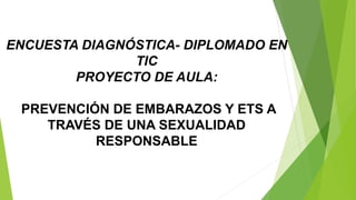 ENCUESTA DIAGNÓSTICA- DIPLOMADO EN 
TIC 
PROYECTO DE AULA: 
PREVENCIÓN DE EMBARAZOS Y ETS A 
TRAVÉS DE UNA SEXUALIDAD 
RESPONSABLE 
 