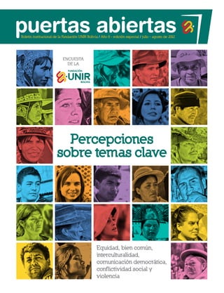 Boletín institucional de la Fundación UNIR Bolivia / Año 8 - edición especial / julio - agosto de 2012




                           Encuesta
                             de la




                         Percepciones
                       sobre temas clave




                                                  Equidad, bien común,
                                                  interculturalidad,
                                                  comunicación democrática,
                                                  conflictividad social y
                                                  violencia
 