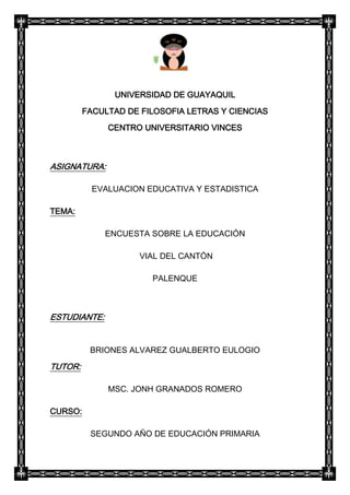 UNIVERSIDAD DE GUAYAQUIL
         FACULTAD DE FILOSOFIA LETRAS Y CIENCIAS
              CENTRO UNIVERSITARIO VINCES



ASIGNATURA:

           EVALUACION EDUCATIVA Y ESTADISTICA

TEMA:

              ENCUESTA SOBRE LA EDUCACIÓN

                     VIAL DEL CANTÓN

                       PALENQUE



ESTUDIANTE:


          BRIONES ALVAREZ GUALBERTO EULOGIO

TUTOR:

              MSC. JONH GRANADOS ROMERO

CURSO:

          SEGUNDO AÑO DE EDUCACIÓN PRIMARIA
 