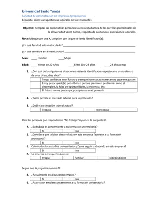 Universidad Santo Tomás
Facultad de Administración de Empresas Agropecuarias
Encuesta sobre las Expectativas laborales de los Estudiantes

Objetivo: Recopilar las expectativas personales de los estudiantes de las carreras profesionales de
                      la Universidad Santo Tomas, respecto de sus futuras aspiraciones laborales.

Nota: Marque con una X, la opción con la que se sienta identificado(a).

¿En qué facultad está matriculado? ___________________________________________________

¿En qué semestre está matriculado? __________________________________________________

Sexo: ____ Hombre              ____Mujer

Edad: ____ Menos de 20 Años             ____Entre 20 y 24 años            ____24 años o mas

    1. ¿Con cuál de las siguientes situaciones se siente identificado respecto a su futuro dentro
       de unos cinco, diez años?
                Tengo confianza en el futuro y creo que hare cosas interesantes y que me gusten
                Estoy preocupado(a) por el futuro porque pienso en problemas como el
                desempleo, la falta de oportunidades, la violencia, etc.
                El futuro no me preocupa, poco pienso en el porvenir.

    2. ¿Cómo percibe el mercado laboral para su profesión?

    3. ¿Cuál es su situación laboral actual?
                 Trabaja                                         No trabaja


Para las personas que respondieron “No trabaja” seguir en la pregunta 8

    4. ¿Su trabajo es concerniente a su formación universitaria?
                Si                           No
    5. ¿Considera que la labor desarrollada en esta empresa favorece a su formación
       profesional?
                Si                           No
    6. Culminados los estudios universitarios ¿Desea seguir trabajando en esta empresa?
                Si                           No
    7. La empresa en la que trabaja es:
                Propia                      Familiar                      Independiente


Seguir con la pregunta numero11.

    8. ¿Actualmente está buscando empleo?
                 Si                         No
    9. ¿Aspira a un empleo concerniente a su formación universitaria?
 