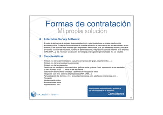 Formas de contratación
                 Mi propia solución
Enterprise Survey Software:
A través de la licencia de software de encuestafacil.com, usted puede tener su propia plataforma de
encuestas online. Todas las funcionalidades de nuestra aplicación se personalizan en sus servidores o en los
nuestros. Este producto está diseñado para empresas e instituciones, que, por diferentes razones, política de
privacidad, volumen de encuestas, número de administradores, integraciones con los sistemas de la empresa
(CRM, ERP,...), etc, necesitan una solución tecnológica para la gestión personalizada de sus estudios.

Características:
Ilimitado no. de los administradores y usuarios (empresas del grupo, departamentos ,...)
Ilimitado no. de las encuestas (cuestionarios)
Ilimitado no. de las respuestas
Gestión de los resultados - informes online, gráficos online, gráficos Excel, exportación de los resultados
(Excel, Access, SPSS ,...), filtros en los resultados, ...
Elaboración de encuestas complejas y sistemas de recogida de datos
Integración con otros sistemas empresariales (ERP, CRM ,...)
Personalización del dominios – Ex.: encuestas.miempresa.com, satisfaccion.miempresa.com, ...
Formación
Mantenimiento online
Actualizaciones online
Soporte técnico 24x7

                                                           Presupuesto personalizado, ajustado a
                                                           las necesidades de la empresa.

                                                                                    Consúltanos
                                                                                                                15
 