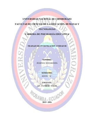 UNIVERSIDAD NACIONAL DE CHIMBORAZO
FACULTAD DE CIENCIAS DE LA EDUCACIÓN, HUMANAS Y
TECNOLOGÍAS
CARRERA DE PSICOLOGÍA EDUCATIVA
TRABAJO DE INVESTIGACION UNIDAD III
NOMBRE:
JESSENIA MASABANDA
SEMESTRE:
SEXTO ´´A´´
COCENTE:
LIC. PATRICIO TOBAR
2015 - 2016
 