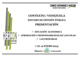 @ Hercon44
CONTEXTO / VENEZUELA
ESTUDIO DE OPINIÓN PÚBLICA
PRESENTACIÓN
 SITUACIÓN ECONÓMICA
 APROBACIÓN Y RESPONSABILIDAD DE LAS COLAS
 LAS PRIMARIAS
7 AL 12 ENERO 2015
SOMOS HERNÁNDEZ HERCON
Una nueva visión consultora
Síguenos
 