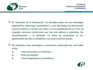 Monitor País Unidad de Estudios de Coyuntura y Tendencias El “Comando de la Revolución” ha decidido pasar de una estrategia hegemónica (liderazgo carismático) a una estrategia de dominación (control político y social), con base en la consolidación de un 31% de respaldo electoral conformado por los más pobres y excluídos, los incondicionales y la clientela. La clave es neutralizar la no-popularidad del líder y estabilizar una base social de apoyo. Sin embargo, esta estrategia se encuentra amenazada por una triple crisis: 1. Crisis Económica y Financiera 2. Crisis de Gestión 3. Crisis Hegemónica (carismática)   