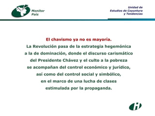 Monitor País Unidad de Estudios de Coyuntura y Tendencias El chavismo ya no es mayoría. La Revolución pasa de la estrategia hegemónica a la de dominación, donde el discurso carismático del Presidente Chávez y el culto a la pobreza se acompañan del control económico y jurídico, así como del control social y simbólico, en el marco de una lucha de clases estimulada por la propaganda. 