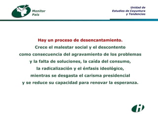 Monitor País Unidad de Estudios de Coyuntura y Tendencias Hay un proceso de desencantamiento. Crece el malestar social y el descontento como consecuencia del agravamiento de los problemas y la falta de soluciones, la caída del consumo, la radicalización y el énfasis ideológico, mientras se desgasta el carisma presidencial y se reduce su capacidad para renovar la esperanza. 
