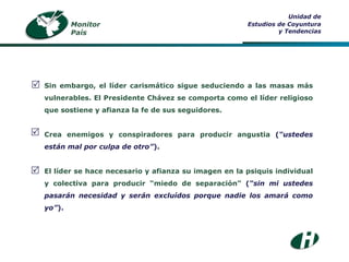 Monitor País Unidad de Estudios de Coyuntura y Tendencias Sin embargo, el líder carismático sigue seduciendo a las masas más vulnerables. El Presidente Chávez se comporta como el líder religioso que sostiene y afianza la fe de sus seguidores . Crea enemigos y conspiradores para producir angustia  ( “ustedes están mal por culpa de otro” ). El líder se hace necesario y afianza su imagen en la psiquis individual y colectiva para producir “miedo de separación”  ( “sin mi ustedes pasarán necesidad y serán excluídos porque nadie los amará como yo” ).    