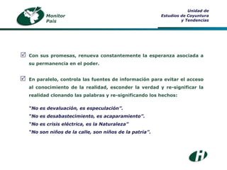 Monitor País Unidad de Estudios de Coyuntura y Tendencias Con sus promesas, renueva constantemente la esperanza asociada a su permanencia en el poder. En paralelo, controla las fuentes de información para evitar el acceso al conocimiento de la realidad, esconder la verdad y re-significar la realidad clonando las palabras y re-significando los hechos: “ No es devaluación, es especulación”. “ No es desabastecimiento, es acaparamiento”. “ No es crisis eléctrica, es la Naturaleza” “ No son niños de la calle, son niños de la patria”.   