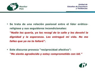 Monitor País Unidad de Estudios de Coyuntura y Tendencias Se trata de una relación pasional entre el líder erótico-religioso y sus seguidores incondicionales: “ Nadie los quería, yo los recogí de la calle y les devolví la dignidad y la esperanza. Les entregué mi vida. No me falles que yo no te fallaré”. Este discurso provoca “reciprocidad afectiva”: “ Me siento agradecido y estoy comprometido con Ud.” 