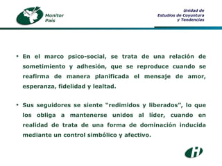 Monitor País Unidad de Estudios de Coyuntura y Tendencias En el marco psico-social, se trata de una relación de sometimiento y adhesión, que se reproduce cuando se reafirma de manera planificada el mensaje de amor, esperanza, fidelidad y lealtad. Sus seguidores se siente “redimidos y liberados”, lo que los obliga a mantenerse unidos al líder, cuando en realidad de trata de una forma de dominación inducida mediante un control simbólico y afectivo. 
