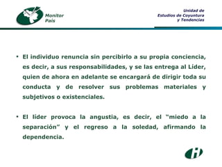 Monitor País Unidad de Estudios de Coyuntura y Tendencias El individuo renuncia sin percibirlo a su propia conciencia, es decir, a sus responsabilidades, y se las entrega al Líder, quien de ahora en adelante se encargará de dirigir toda su conducta y de resolver sus problemas materiales y subjetivos o existenciales. El líder provoca la angustia, es decir, el “miedo a la separación” y el regreso a la soledad, afirmando la dependencia. 