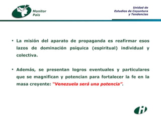 Monitor País Unidad de Estudios de Coyuntura y Tendencias La misión del aparato de propaganda es reafirmar esos lazos de dominación psíquica (espiritual) individual y colectiva. Además, se presentan logros eventuales y particulares que se magnifican y potencian para fortalecer la fe en la masa creyente:  “Venezuela será una potencia” . 
