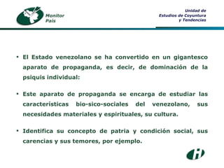 Monitor País Unidad de Estudios de Coyuntura y Tendencias El Estado venezolano se ha convertido en un gigantesco aparato de propaganda, es decir, de dominación de la psiquis individual: Este aparato de propaganda se encarga de estudiar las características bio-sico-sociales del venezolano, sus necesidades materiales y espirituales, su cultura. Identifica su concepto de patria y condición social, sus carencias y sus temores, por ejemplo. 