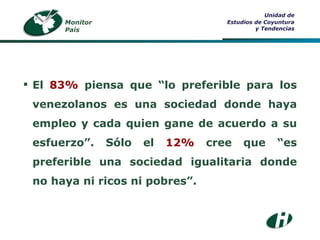 Monitor País Unidad de Estudios de Coyuntura y Tendencias El  83%  piensa que “lo preferible para los venezolanos es una sociedad donde haya empleo y cada quien gane de acuerdo a su esfuerzo”. Sólo el  12%  cree que “es preferible una sociedad igualitaria donde no haya ni ricos ni pobres”. 