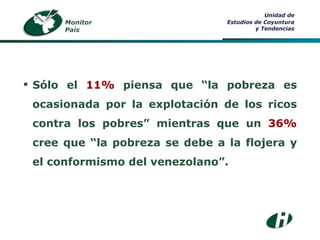 Monitor País Unidad de Estudios de Coyuntura y Tendencias Sólo el  11%  piensa que “la pobreza es ocasionada por la explotación de los ricos contra los pobres” mientras que un  36%  cree que “la pobreza se debe a la flojera y el conformismo del venezolano”. 