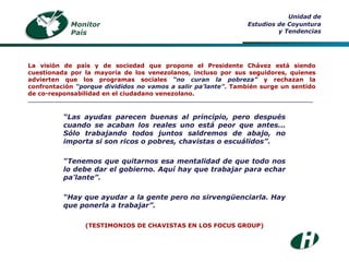 “ Las ayudas parecen buenas al principio, pero después cuando se acaban los reales uno está peor que antes... Sólo trabajando todos juntos saldremos de abajo, no importa si son ricos o pobres, chavistas o escuálidos”. “ Tenemos que quitarnos esa mentalidad de que todo nos lo debe dar el gobierno. Aquí hay que trabajar para echar pa’lante”. “ Hay que ayudar a la gente pero no sirvengüenciarla. Hay que ponerla a trabajar”. (TESTIMONIOS DE CHAVISTAS EN LOS FOCUS GROUP) Monitor País Unidad de Estudios de Coyuntura y Tendencias La visión de país y de sociedad que propone el Presidente Chávez está siendo cuestionada por la mayoría de los venezolanos, incluso por sus seguidores, quienes advierten que los programas sociales  “no curan la pobreza”  y rechazan la confrontación  “porque divididos no vamos a salir pa’lante” . También surge un sentido de co-responsabilidad en el ciudadano venezolano. ___________________________________________________________________________________ 