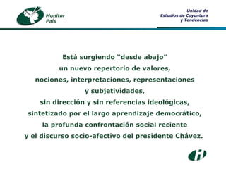 Monitor País Unidad de Estudios de Coyuntura y Tendencias Está  surgiendo “desde abajo” un nuevo repertorio de valores, nociones, interpretaciones, representaciones y subjetividades, sin dirección y sin referencias ideológicas, sintetizado por el largo aprendizaje democrático, la profunda confrontación social reciente y el discurso socio-afectivo del presidente Chávez.   