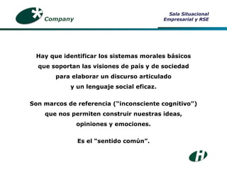 Hay que identificar los sistemas morales básicos que soportan las visiones de país y de sociedad para elaborar un discurso articulado y un lenguaje social eficaz. Son marcos de referencia (“inconsciente cognitivo”) que nos permiten construir nuestras ideas, opiniones y emociones. Es el “sentido común”. Company Sala Situacional Empresarial y RSE 