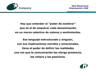 Hay que entender el “poder de nombrar” que es el de empotrar cada denominación en un marco colectivo de valores y sentimientos. Ese lenguaje estructurado y singular, con sus implicaciones morales y emocionales, tiene el poder de definir las realidades una vez que la comunicación les otorga presencia, las reitera y las posiciona. Company Sala Situacional Empresarial y RSE 