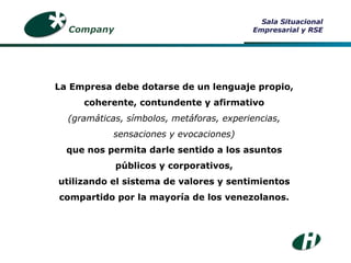 La Empresa debe dotarse de un lenguaje propio, coherente, contundente y afirmativo (gramáticas, símbolos, metáforas, experiencias, sensaciones y evocaciones) que nos permita darle sentido a los asuntos públicos y corporativos, utilizando el sistema de valores y sentimientos compartido por la mayoría de los venezolanos. Company Sala Situacional Empresarial y RSE 