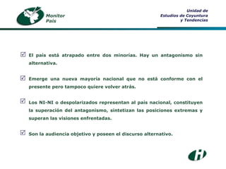 Monitor País Unidad de Estudios de Coyuntura y Tendencias El país está atrapado entre dos minorías. Hay un antagonismo sin alternativa. Emerge una nueva mayoría nacional que no está conforme con el presente pero tampoco quiere volver atrás. Los NI-NI o despolarizados representan al país nacional, constituyen la superación del antagonismo, sintetizan las posiciones extremas y superan las visiones enfrentadas. Son la audiencia objetivo y poseen el discurso alternativo.     