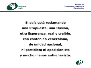 El país está reclamando una Propuesta, una Ilusión, otra Esperanza, real y creíble, con contenido venezolano, de unidad nacional, ni partidista ni oposicionista y mucho menos anti-chavista. Monitor País Unidad de Estudios de Coyuntura y Tendencias 