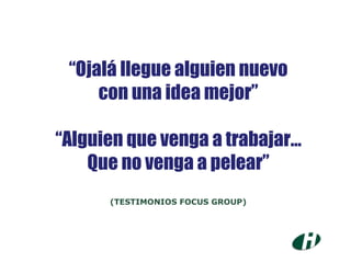 “ Ojalá llegue alguien nuevo con una idea mejor” “ Alguien que venga a trabajar... Que no venga a pelear” (TESTIMONIOS FOCUS GROUP) 