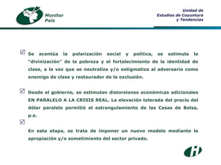 Monitor País Unidad de Estudios de Coyuntura y Tendencias Se acentúa la polarización social y política, se estimula la “divinización” de la pobreza y el fortalecimiento de la identidad de clase, a la vez que se neutraliza y/o estigmatiza al adversario como enemigo de clase y restaurador de la exclusión. Desde el gobierno, se estimulan distorsiones económicas adicionales EN PARALELO A LA CRISIS REAL. La elevación tolerada del precio del dólar paralelo permitió el estrangulamiento de las Casas de Bolsa, p.e. En esta etapa, se trata de imponer un nuevo modelo mediante la apropiación y/o sometimiento del sector privado.    