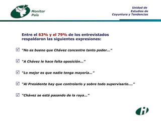 Entre el  63% y el 79%  de los entrevistados respaldaron las siguientes expresiones: “ No es bueno que Chávez concentre tanto poder...” “ A Chávez le hace falta oposición...” “ Lo mejor es que nadie tenga mayoría...” “ Al Presidente hay que controlarlo y sobre todo supervisarlo....” “ Chávez se está pasando de la raya...”      Unidad de  Estudios de Coyuntura y Tendencias Monitor País 
