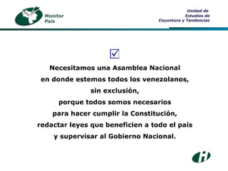 Necesitamos una Asamblea Nacional en donde estemos todos los venezolanos, sin exclusión, porque todos somos necesarios para hacer cumplir la Constitución, redactar leyes que beneficien a todo el país y supervisar al Gobierno Nacional.  Unidad de  Estudios de Coyuntura y Tendencias Monitor País 
