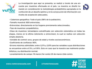 www.ventevenezuela.com @VenteVenezuela
- Cobertura geográﬁca: Todo el país (96% de la población).
-Tamaño muestral: 800 entrevistas.
-Entrevistas: directamente en los hogares previamente seleccionados.
-Tipo de muestreo: propabilístico.
-Clase de muestreo: tetraetápico estratiﬁcado con selección sistemática en todas las
etapas, menos en la última (elemento a entrevistar), la cual se realiza con selección
simple aleatoria.
-Variable de control: sexo, grupos de edad y niveles socioeconómicos.
-Coeﬁciente de conﬁanza: 90%.
-Errores máximos admisibles: entre 1,27% y 2,91% para las variables cuyas distribuciones
se encuentran entre el 5% y el 95%. Esto en caso que la muestra sea realmente proba-
bilística y su distribución normal.
-Levantamiento de campo: 19 marzo (1er corte) 25 de marzo (2do corte).
La investigación que aquí se presenta, se realizó a través de una en-
cuesta por muestreo efectuada en el país. La muestra se diseñó to-
mando en consideración la metodología probabilística apropiada en la
confección de un deseño óptimo y en la consecución de información con
niveles de aceptación adecuados.
 