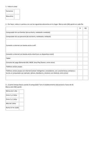 1.- Indica tu sexo
Femenino
Masculino
2.- Por favor, indica si cuentas o no con los siguientes elementos en tu hogar. Marca solo UNA opción en cada fila
SI NO
Computador de uso familiar (de escritorio, notebook o netbook)
Computador de uso personal (de escritorio, notebook o netbook)
Conexión a internet con banda ancha o wifi
Conexión a internet con banda ancha móvil (con un dispositivo móvil)
Tablet
Consolas de juego (Nintendo WII, XBOX, Sony Play Station, entre otros)
Teléfono celular propio
Teléfono celular propio con internet (celular inteligente o smartphone, con características similares a
las de un computador por ejemplo: iphone, blackberry, celulares con Android, entre otros)
3.- ¿Cuánto tiempo llevas usando el computador? (en el establecimiento educacional o fuera de él)
Marca solo UNA opción
Menos de 1 año
Entre 1 y 2 años
Entre 2 y 3 años
Más de 3 años
Nunca lo he usado
EQUIPO 1 ULTRAPORTABLE
EQUIPO 2 ULTRAPORTABLE
EQUIPO 3 ULTRAPORTABLE
EQUIPO 1 GRÁFICO
EQUIPO 2 GRÁFICO
EQUIPO 3 GRÁFICO
EQUIPO 1 TOUCH
 