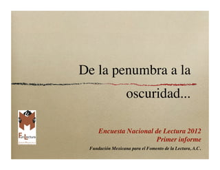 De la penumbra a la
                  oscuridad...

    Encuesta Nacional de Lectura 2012
                                Primer informe
 Fundación Mexicana para el Fomento de la Lectura, A.C.
 