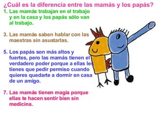 Las mamás trabajan en el trabajo y en la casa y los papás sólo van al trabajo. Las mamás saben hablar con las maestras sin asustarlas. Los papás son más altos y fuertes, pero las mamás tienen el verdadero poder porque a ellas les tienes que pedir permiso cuando quieres quedarte a dormir en casa de un amigo. Las mamás tienen magia porque ellas te hacen sentir bien sin medicina. ¿Cuál es la diferencia entre las mamás y los papás? 