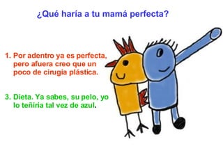 Por adentro ya es perfecta, pero afuera creo que un poco de cirugía plástica. Dieta. Ya sabes, su pelo, yo lo teñiría tal vez de azul .   ¿Qué haría a tu mamá perfecta? 