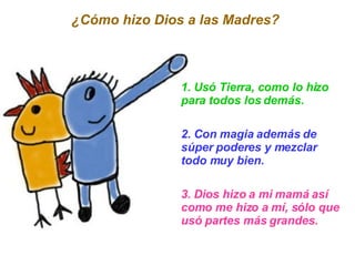 1. Usó Tierra, como lo hizo para todos los demás. 2. Con magia además de súper poderes y mezclar todo muy bien. 3. Dios hizo a mi mamá así como me hizo a mí, sólo que usó partes más grandes. ¿Cómo hizo Dios a las Madres?  
