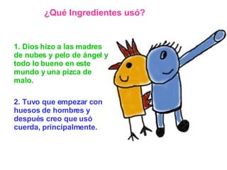 1. Dios hizo a las madres de nubes y pelo de ángel y todo lo bueno en este mundo y una pizca de malo.   2. Tuvo que empezar con huesos de hombres y después creo que usó cuerda, principalmente. ¿Qué Ingredientes usó? 